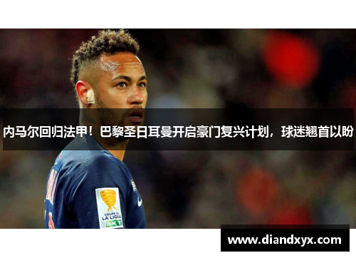 内马尔回归法甲！巴黎圣日耳曼开启豪门复兴计划，球迷翘首以盼
