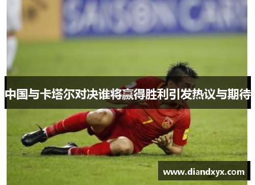 中国与卡塔尔对决谁将赢得胜利引发热议与期待