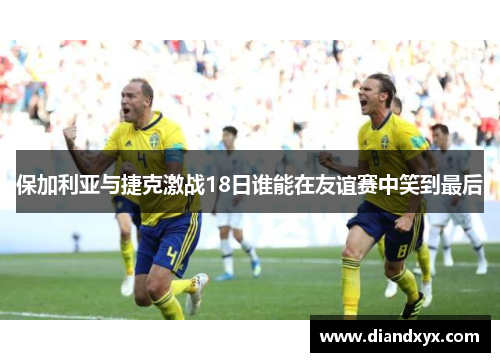 保加利亚与捷克激战18日谁能在友谊赛中笑到最后